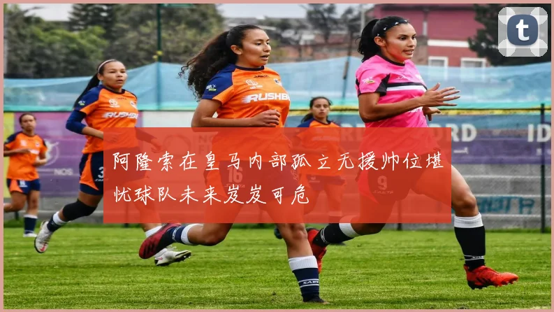 阿隆索在皇马内部孤立无援帅位堪忧球队未来岌岌可危