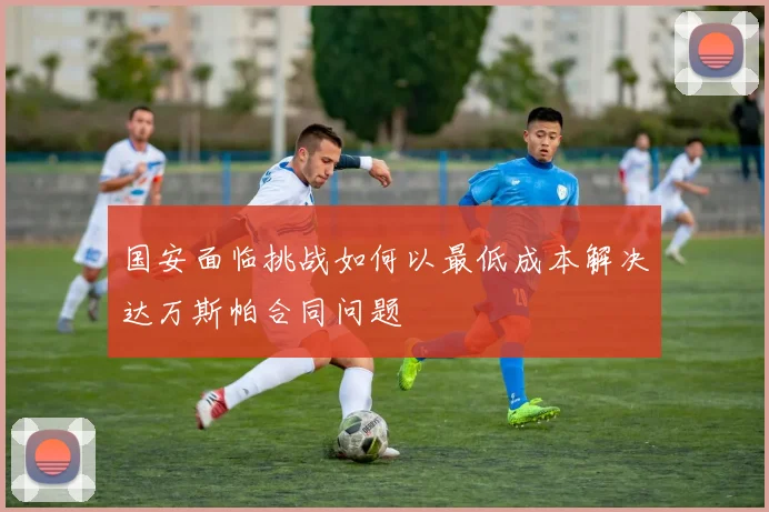 国安面临挑战如何以最低成本解决达万斯帕合同问题