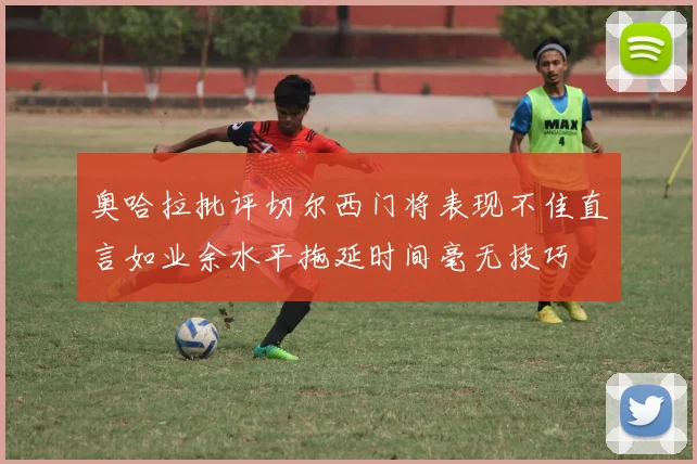 奥哈拉批评切尔西门将表现不佳直言如业余水平拖延时间毫无技巧