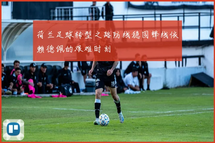 荷兰足球转型之路防线稳固锋线依赖德佩的艰难时刻