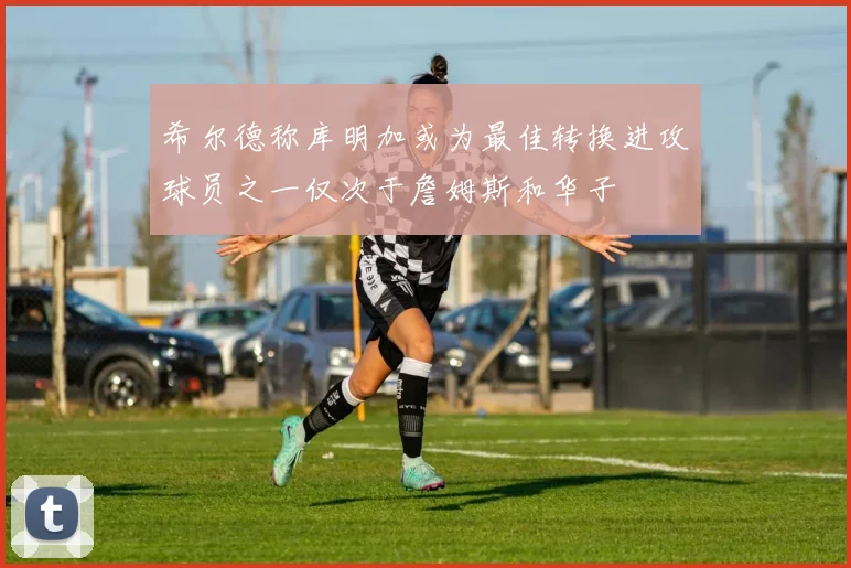 希尔德称库明加或为最佳转换进攻球员之一仅次于詹姆斯和华子