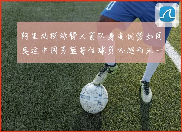 阿里纳斯称赞火箭队身高优势如同奥运中国男篮每位球员均超两米一
