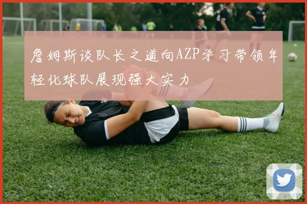 詹姆斯谈队长之道向AZP学习带领年轻化球队展现强大实力