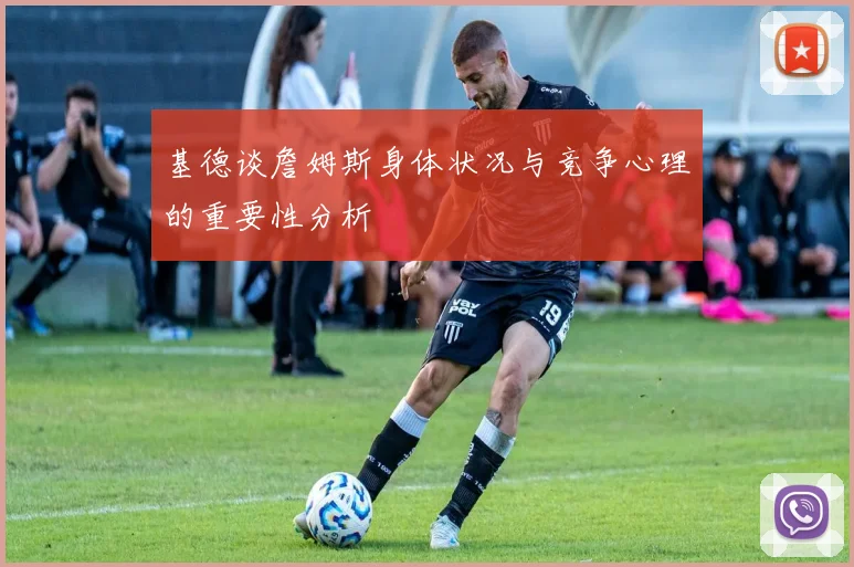 基德谈詹姆斯身体状况与竞争心理的重要性分析