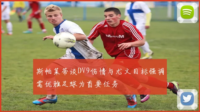 斯帕莱蒂谈DV9伤情与尤文目标强调需优雅足球为首要任务