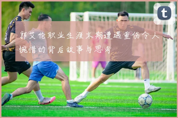 郭艾伦职业生涯末期遭遇重伤令人惋惜的背后故事与思考