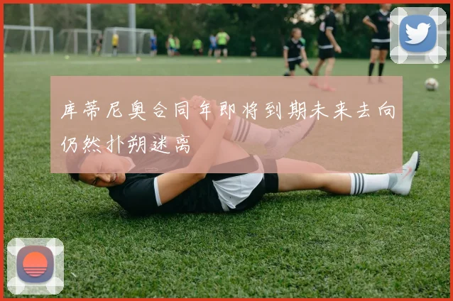 库蒂尼奥合同年即将到期未来去向仍然扑朔迷离