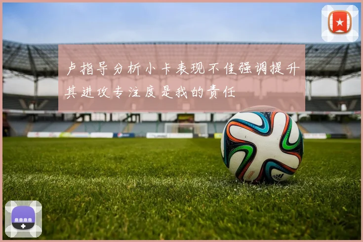 卢指导分析小卡表现不佳强调提升其进攻专注度是我的责任
