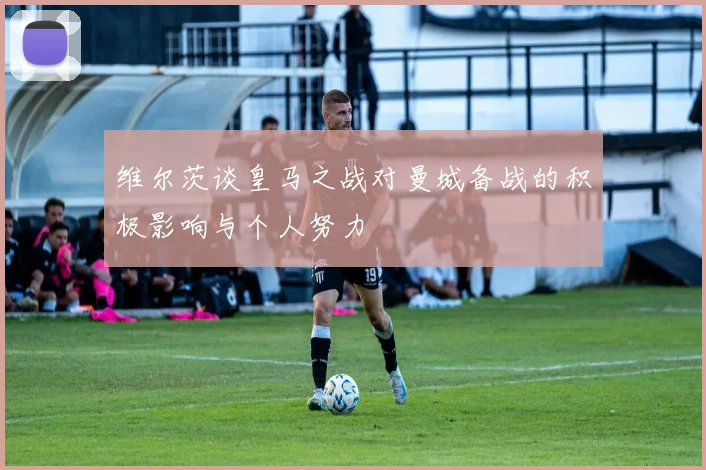 维尔茨谈皇马之战对曼城备战的积极影响与个人努力