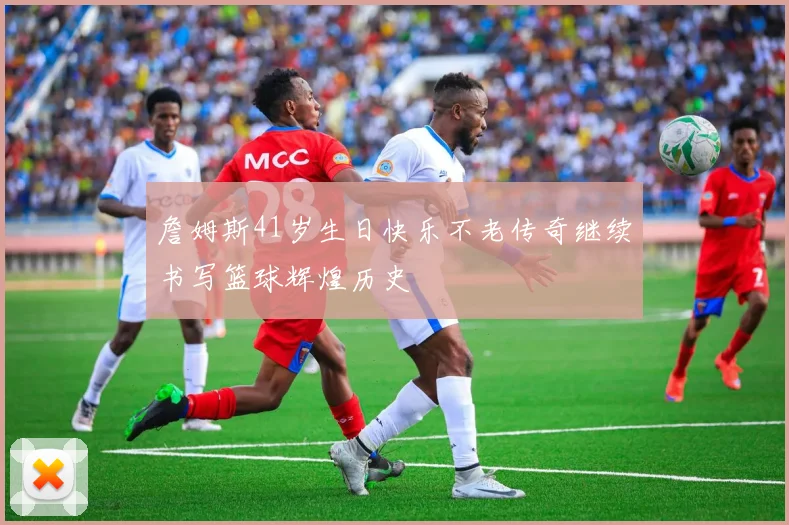詹姆斯41岁生日快乐不老传奇继续书写篮球辉煌历史