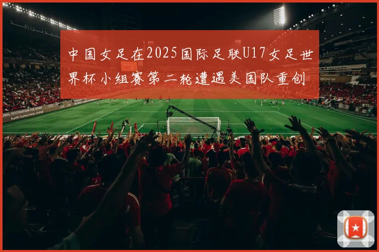 中国女足在2025国际足联U17女足世界杯小组赛第二轮遭遇美国队重创以2比5落败