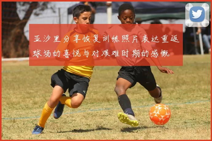 亚沙里分享恢复训练照片表达重返球场的喜悦与对艰难时期的感慨