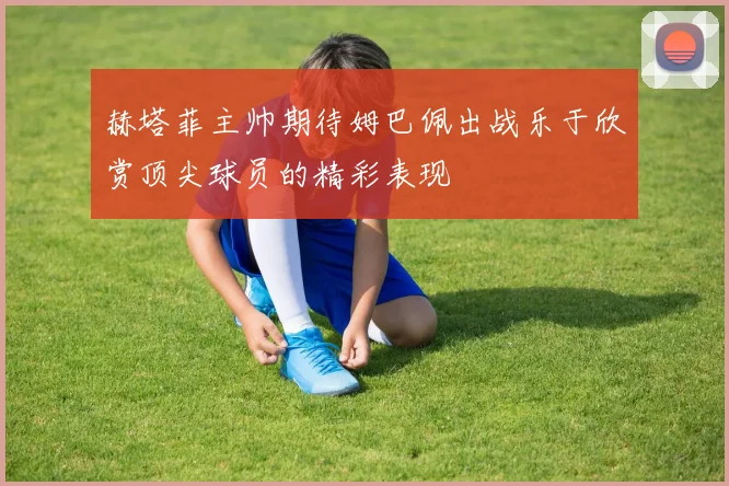 赫塔菲主帅期待姆巴佩出战乐于欣赏顶尖球员的精彩表现
