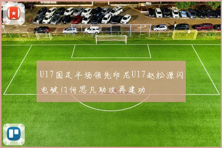U17国足半场领先印尼U17赵松源闪电破门何思凡助攻再建功
