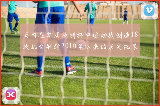 马内在单届非洲杯中运动战创造18次机会刷新2010年以来的历史纪录
