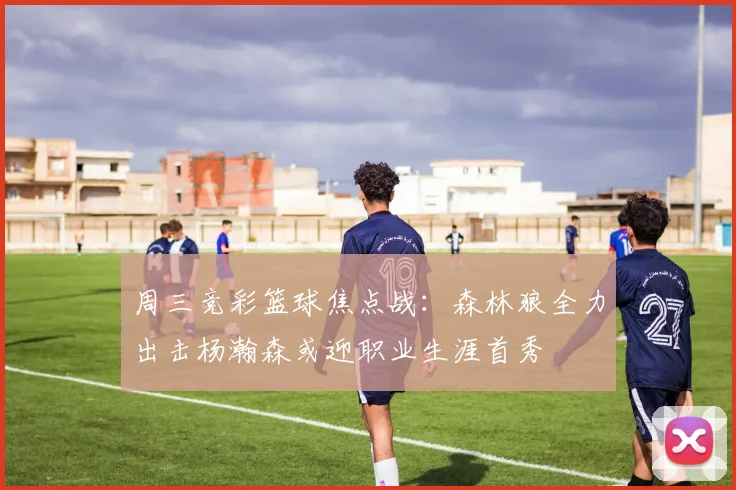周三竞彩篮球焦点战：森林狼全力出击杨瀚森或迎职业生涯首秀