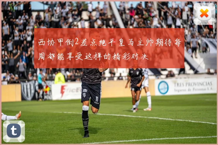 西协甲倒2差点绝平皇马主帅期待每周都能享受这样的精彩对决
