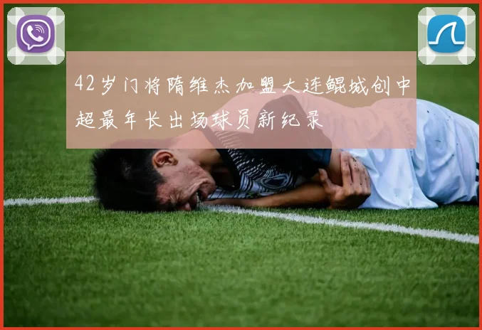 42岁门将隋维杰加盟大连鲲城创中超最年长出场球员新纪录