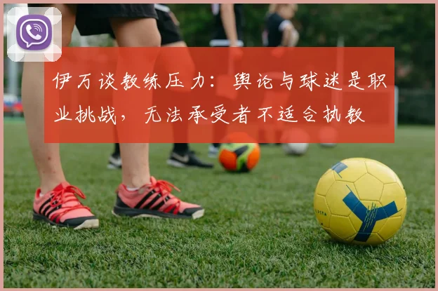 伊万谈教练压力：舆论与球迷是职业挑战，无法承受者不适合执教