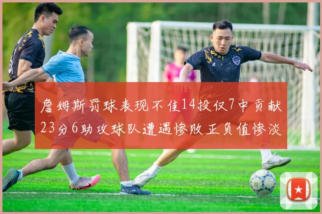 詹姆斯罚球表现不佳14投仅7中贡献23分6助攻球队遭遇惨败正负值惨淡18