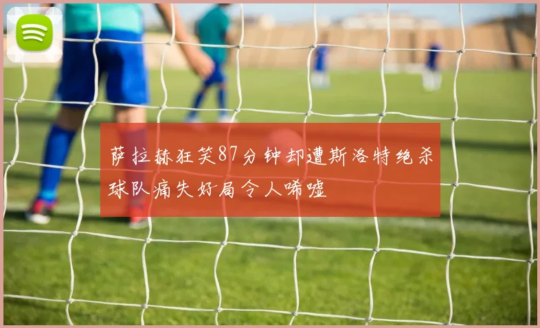 萨拉赫狂笑87分钟却遭斯洛特绝杀球队痛失好局令人唏嘘