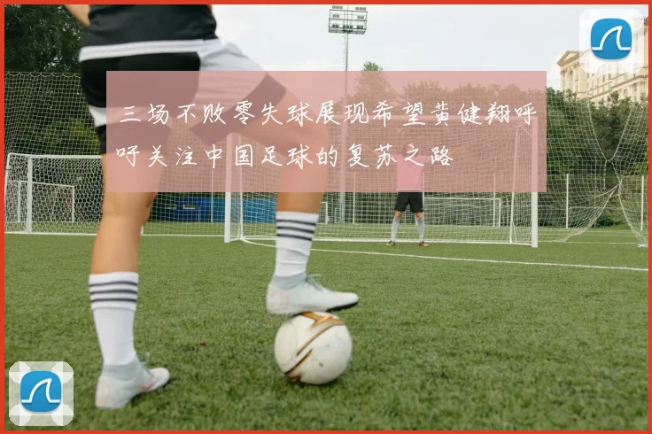 三场不败零失球展现希望黄健翔呼吁关注中国足球的复苏之路