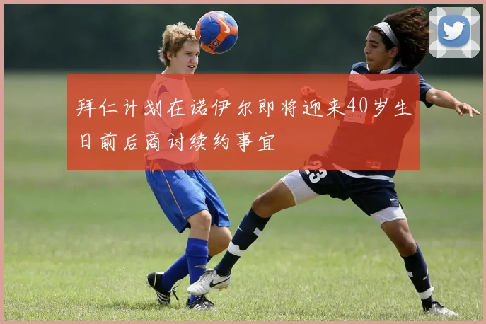拜仁计划在诺伊尔即将迎来40岁生日前后商讨续约事宜