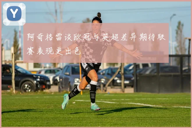阿奇格雷谈欧冠与英超差异期待联赛表现更出色