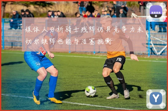 媒体人分析骑士残阵仍具竞争力米切尔缺阵也能与活塞抗衡