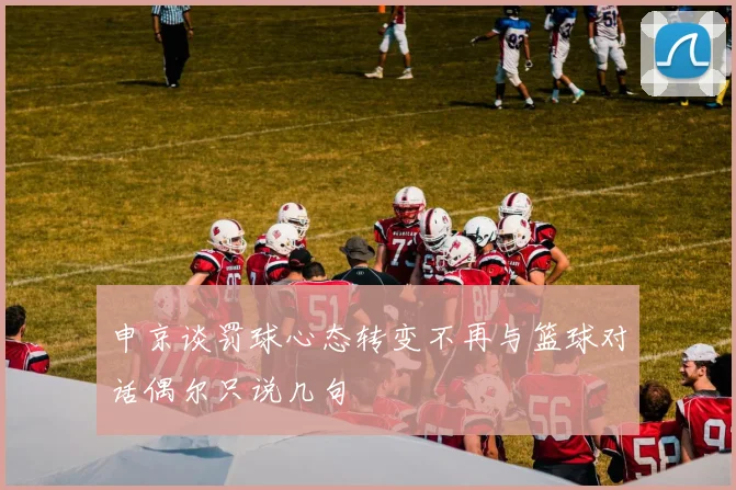 申京谈罚球心态转变不再与篮球对话偶尔只说几句