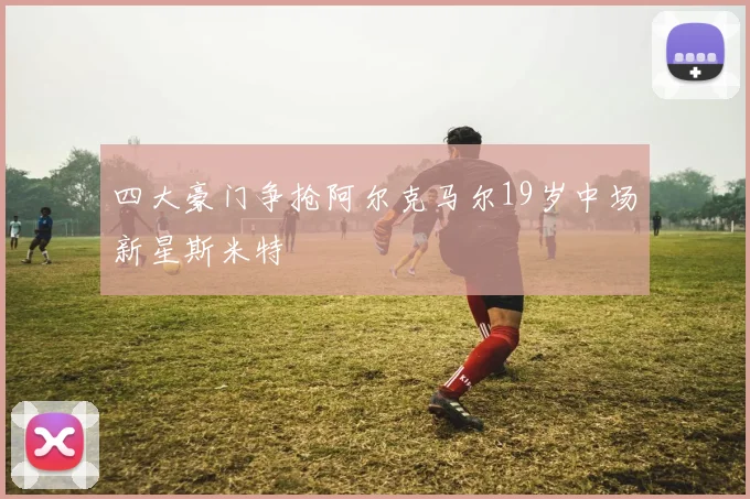 四大豪门争抢阿尔克马尔19岁中场新星斯米特