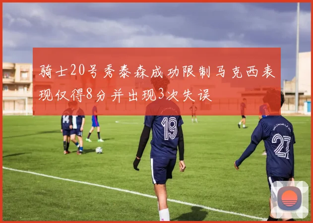 骑士20号秀泰森成功限制马克西表现仅得8分并出现3次失误