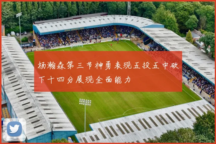 杨瀚森第三节神勇表现五投五中砍下十四分展现全面能力