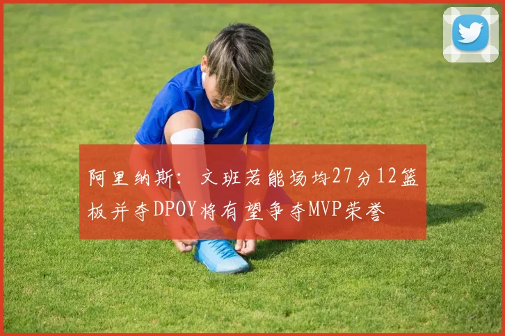 阿里纳斯：文班若能场均27分12篮板并夺DPOY将有望争夺MVP荣誉