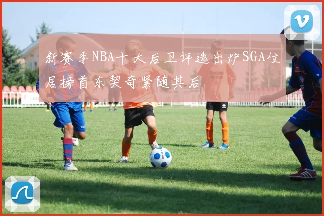 新赛季NBA十大后卫评选出炉SGA位居榜首东契奇紧随其后