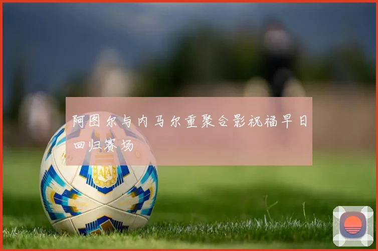 阿图尔与内马尔重聚合影祝福早日回归赛场