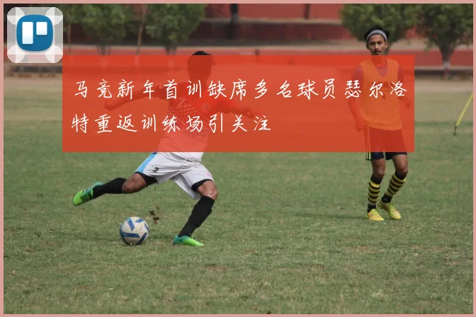 马竞新年首训缺席多名球员瑟尔洛特重返训练场引关注