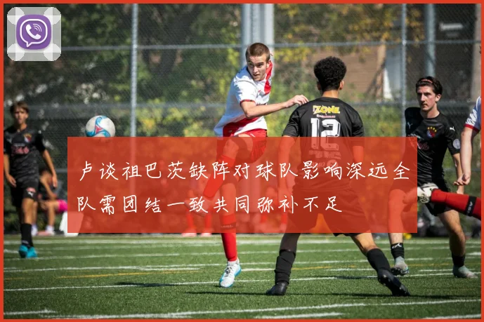 卢谈祖巴茨缺阵对球队影响深远全队需团结一致共同弥补不足