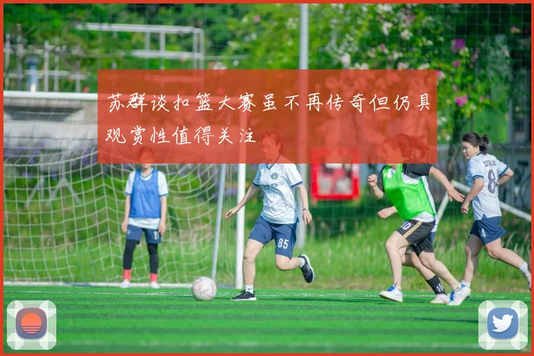 苏群谈扣篮大赛虽不再传奇但仍具观赏性值得关注